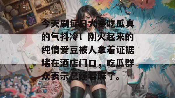 今天刷每日大赛吃瓜真的气抖冷!刚火起来的纯情爱豆被人拿着证据堵在酒店门口,吃瓜群众表示已经看麻了。