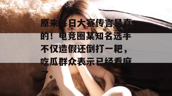原来每日大赛传言是真的！电竞圈某知名选手不仅造假还倒打一耙，吃瓜群众表示已经看麻了。