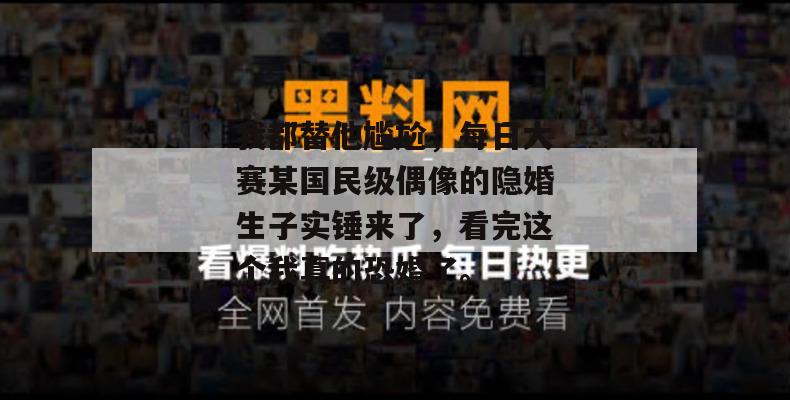 我都替他尴尬,每日大赛某国民级偶像的隐婚生子实锤来了,看完这个我真的恐婚了。