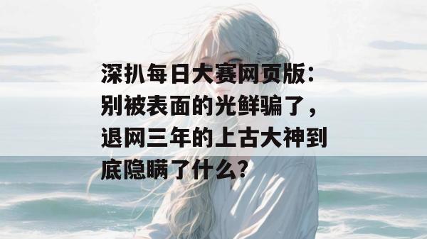 深扒每日大赛网页版:别被表面的光鲜骗了,退网三年的上古大神到底隐瞒了什么?