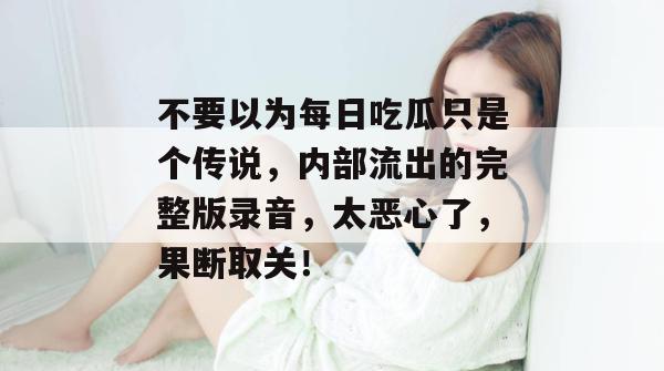 不要以为每日吃瓜只是个传说，内部流出的完整版录音，太恶心了，果断取关！