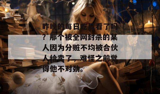 昨晚的每日吃瓜看了吗?那个被全网封杀的某人因为分赃不均被合伙人给卖了,难怪之前觉得他不对劲。