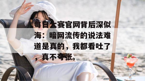 每日大赛官网背后深似海：暗网流传的说法难道是真的，我都看吐了，真不夸张。