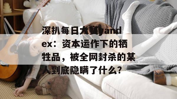 深扒每日大赛yandex：资本运作下的牺牲品，被全网封杀的某人到底隐瞒了什么？