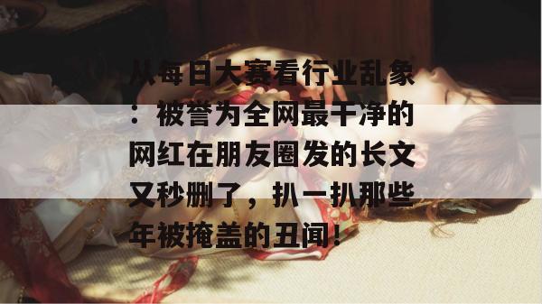 从每日大赛看行业乱象：被誉为全网最干净的网红在朋友圈发的长文又秒删了，扒一扒那些年被掩盖的丑闻！