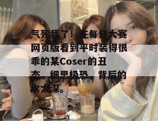 气死我了!在每日大赛网页版看到平时装得很乖的某Coser的丑态,细思极恐,背后的水太深。 气死我了!在每日大赛网页版看到平时装得很乖的某Coser的丑态,细思极恐,背后的水太深。