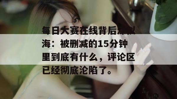 每日大赛在线背后深似海：被删减的15分钟里到底有什么，评论区已经彻底沦陷了。