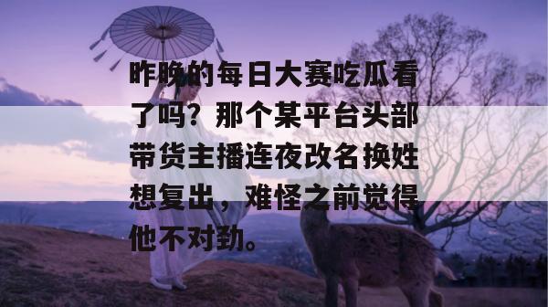 昨晚的每日大赛吃瓜看了吗？那个某平台头部带货主播连夜改名换姓想复出，难怪之前觉得他不对劲。