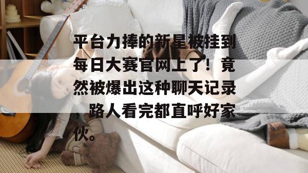 平台力捧的新星被挂到每日大赛官网上了！竟然被爆出这种聊天记录，路人看完都直呼好家伙。