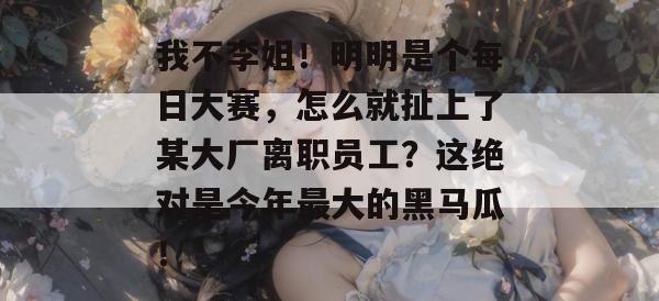 我不李姐！明明是个每日大赛，怎么就扯上了某大厂离职员工？这绝对是今年最大的黑马瓜！