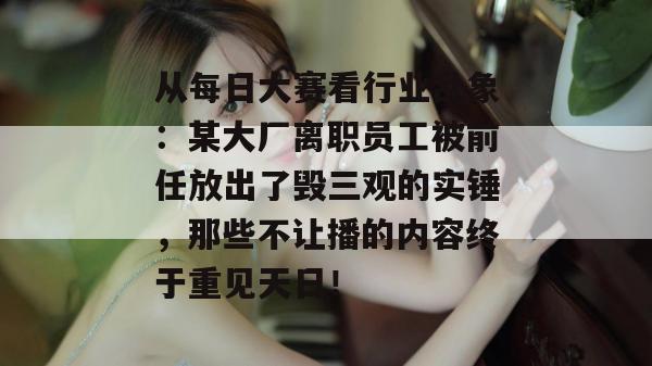 从每日大赛看行业乱象：某大厂离职员工被前任放出了毁三观的实锤，那些不让播的内容终于重见天日！
