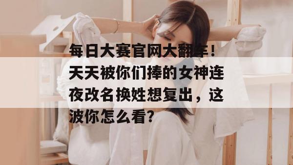 每日大赛官网大翻车！天天被你们捧的女神连夜改名换姓想复出，这波你怎么看？