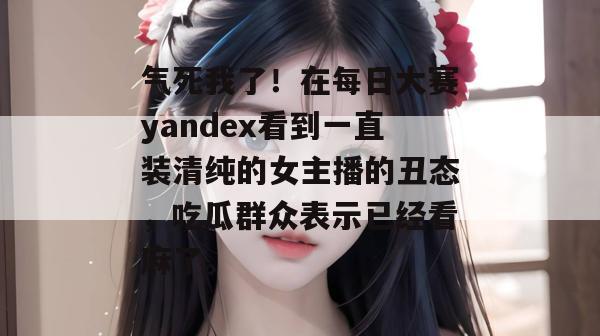 气死我了！在每日大赛yandex看到一直装清纯的女主播的丑态，吃瓜群众表示已经看麻了。