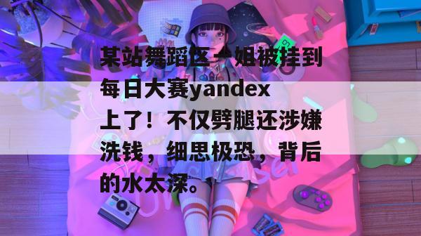 某站舞蹈区一姐被挂到每日大赛yandex上了！不仅劈腿还涉嫌洗钱，细思极恐，背后的水太深。