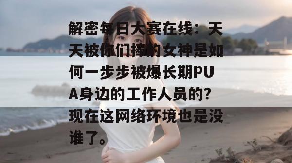 解密每日大赛在线：天天被你们捧的女神是如何一步步被爆长期PUA身边的工作人员的？现在这网络环境也是没谁了。