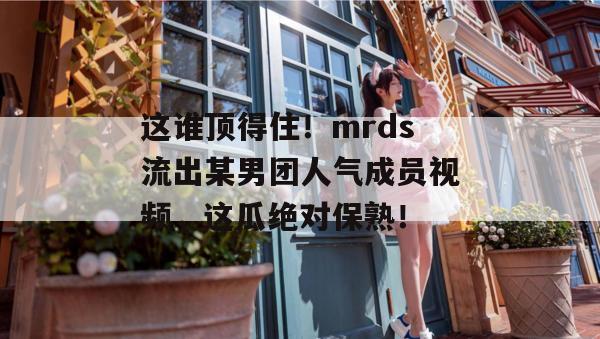这谁顶得住！mrds流出某男团人气成员视频，这瓜绝对保熟！