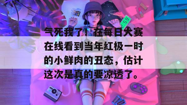 气死我了！在每日大赛在线看到当年红极一时的小鲜肉的丑态，估计这次是真的要凉透了。