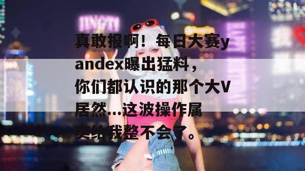 真敢报啊！每日大赛yandex曝出猛料，你们都认识的那个大V居然...这波操作属实给我整不会了。