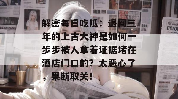 解密每日吃瓜：退网三年的上古大神是如何一步步被人拿着证据堵在酒店门口的？太恶心了，果断取关！