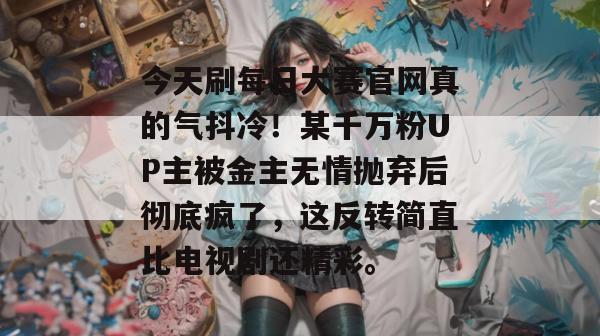 今天刷每日大赛官网真的气抖冷！某千万粉UP主被金主无情抛弃后彻底疯了，这反转简直比电视剧还精彩。