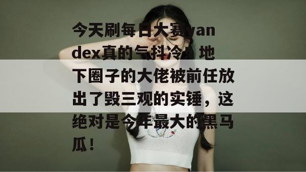 今天刷每日大赛yandex真的气抖冷！地下圈子的大佬被前任放出了毁三观的实锤，这绝对是今年最大的黑马瓜！