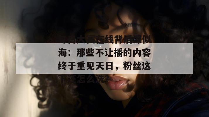 每日大赛在线背后深似海：那些不让播的内容终于重见天日，粉丝这下还怎么洗？