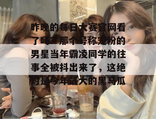 昨晚的每日大赛官网看了吗?那个号称宠粉的男星当年霸凌同学的往事全被抖出来了,这绝对是今年最大的黑马瓜! 昨晚的每日大赛官网看了吗?那个号称宠粉的男星当年霸凌同学的往事全被抖出来了,这绝对是今年最大的黑马瓜!
