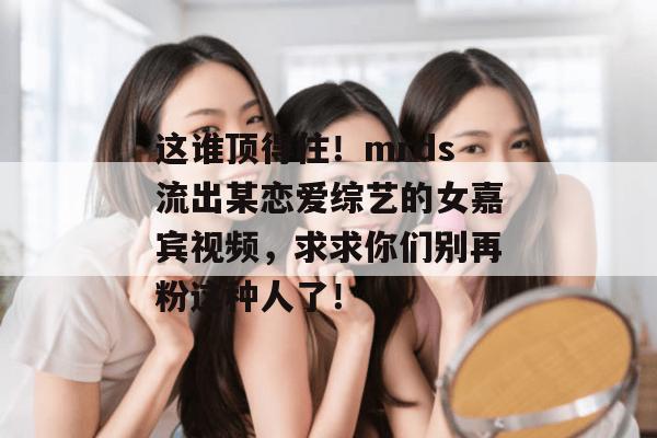这谁顶得住!mrds流出某恋爱综艺的女嘉宾视频,求求你们别再粉这种人了! 这谁顶得住!mrds流出某恋爱综艺的女嘉宾视频,求求你们别再粉这种人了!