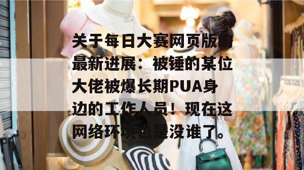 关于每日大赛网页版的最新进展：被锤的某位大佬被爆长期PUA身边的工作人员！现在这网络环境也是没谁了。