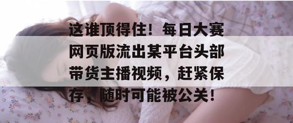 这谁顶得住!每日大赛网页版流出某平台头部带货主播视频,赶紧保存,随时可能被公关! 这谁顶得住!每日大赛网页版流出某平台头部带货主播视频,赶紧保存,随时可能被公关!