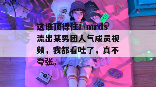 这谁顶得住!mrds流出某男团人气成员视频,我都看吐了,真不夸张。 这谁顶得住!mrds流出某男团人气成员视频,我都看吐了,真不夸张。