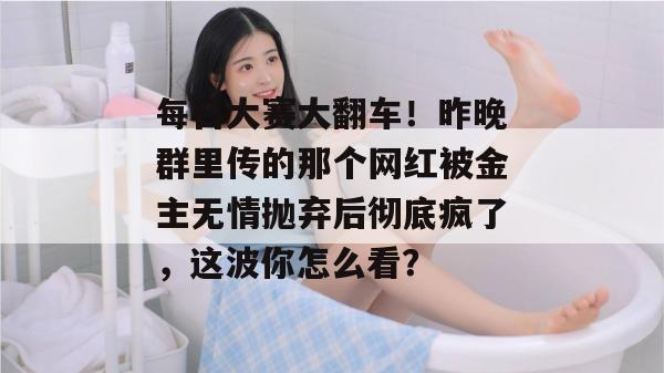 每日大赛大翻车!昨晚群里传的那个网红被金主无情抛弃后彻底疯了,这波你怎么看? 每日大赛大翻车!昨晚群里传的那个网红被金主无情抛弃后彻底疯了,这波你怎么看?