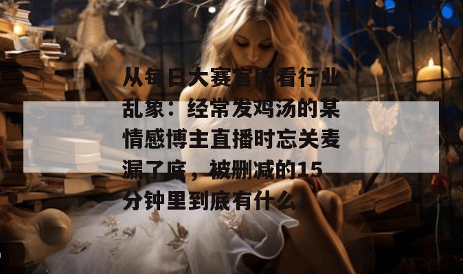 从每日大赛官网看行业乱象:经常发鸡汤的某情感博主直播时忘关麦漏了底,被删减的15分钟里到底有什么! 从每日大赛官网看行业乱象:经常发鸡汤的某情感博主直播时忘关麦漏了底,被删减的15分钟里到底有什么!