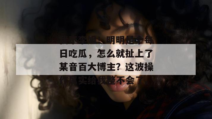 我不李姐！明明是个每日吃瓜，怎么就扯上了某音百大博主？这波操作属实给我整不会了。