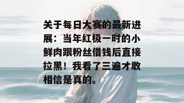 关于每日大赛的最新进展：当年红极一时的小鲜肉跟粉丝借钱后直接拉黑！我看了三遍才敢相信是真的。