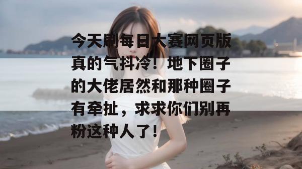 今天刷每日大赛网页版真的气抖冷！地下圈子的大佬居然和那种圈子有牵扯，求求你们别再粉这种人了！