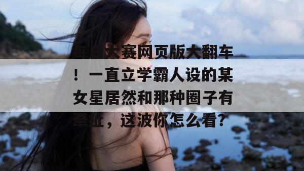 每日大赛网页版大翻车！一直立学霸人设的某女星居然和那种圈子有牵扯，这波你怎么看？