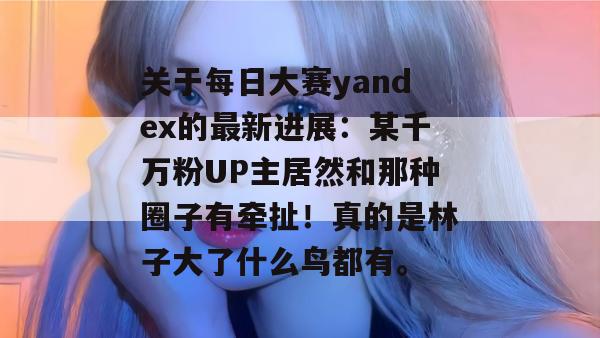 关于每日大赛yandex的最新进展:某千万粉UP主居然和那种圈子有牵扯!真的是林子大了什么鸟都有。 关于每日大赛yandex的最新进展:某千万粉UP主居然和那种圈子有牵扯!真的是林子大了什么鸟都有。