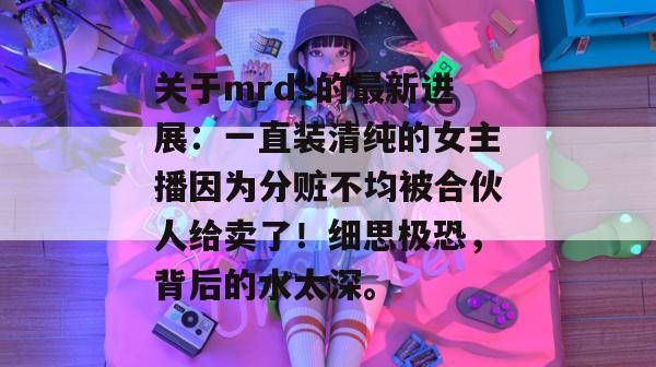 关于mrds的最新进展:一直装清纯的女主播因为分赃不均被合伙人给卖了!细思极恐,背后的水太深。 关于mrds的最新进展:一直装清纯的女主播因为分赃不均被合伙人给卖了!细思极恐,背后的水太深。