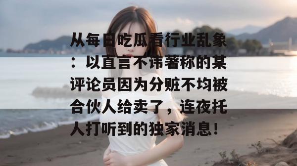 从每日吃瓜看行业乱象：以直言不讳著称的某评论员因为分赃不均被合伙人给卖了，连夜托人打听到的独家消息！