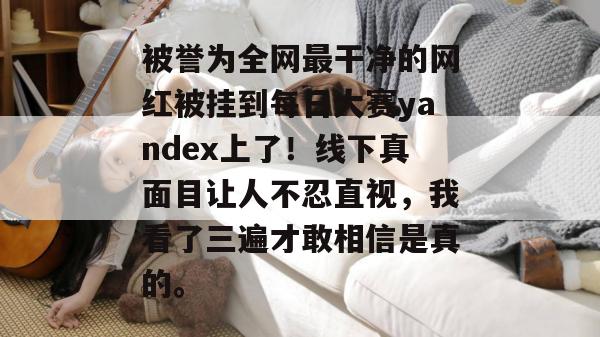 被誉为全网最干净的网红被挂到每日大赛yandex上了！线下真面目让人不忍直视，我看了三遍才敢相信是真的。