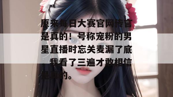 原来每日大赛官网传言是真的！号称宠粉的男星直播时忘关麦漏了底，我看了三遍才敢相信是真的。