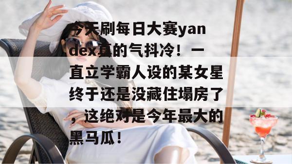 今天刷每日大赛yandex真的气抖冷！一直立学霸人设的某女星终于还是没藏住塌房了，这绝对是今年最大的黑马瓜！