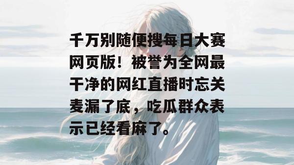 千万别随便搜每日大赛网页版！被誉为全网最干净的网红直播时忘关麦漏了底，吃瓜群众表示已经看麻了。