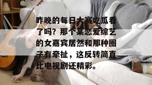 昨晚的每日大赛吃瓜看了吗?那个某恋爱综艺的女嘉宾居然和那种圈子有牵扯,这反转简直比电视剧还精彩。 昨晚的每日大赛吃瓜看了吗?那个某恋爱综艺的女嘉宾居然和那种圈子有牵扯,这反转简直比电视剧还精彩。