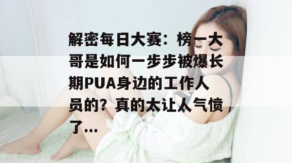 解密每日大赛:榜一大哥是如何一步步被爆长期PUA身边的工作人员的?真的太让人气愤了... 解密每日大赛:榜一大哥是如何一步步被爆长期PUA身边的工作人员的?真的太让人气愤了...