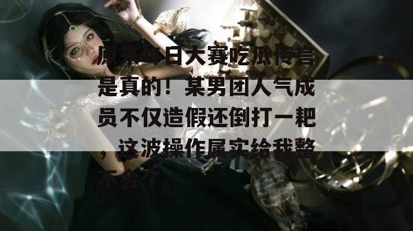 原来每日大赛吃瓜传言是真的!某男团人气成员不仅造假还倒打一耙,这波操作属实给我整不会了。 原来每日大赛吃瓜传言是真的!某男团人气成员不仅造假还倒打一耙,这波操作属实给我整不会了。
