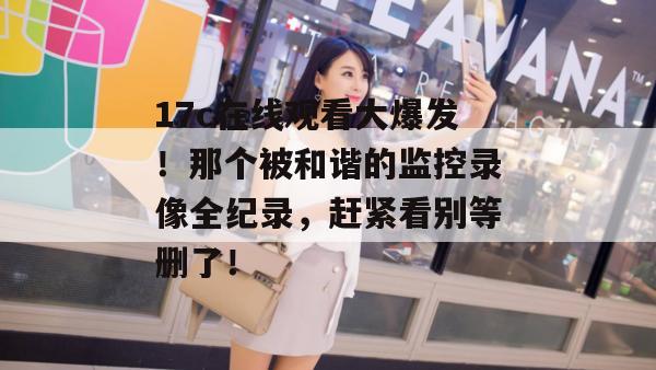 17c在线观看大爆发!那个被和谐的监控录像全纪录,赶紧看别等删了! 17c在线观看大爆发!那个被和谐的监控录像全纪录,赶紧看别等删了!