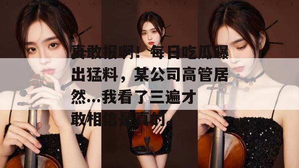 真敢报啊！每日吃瓜曝出猛料，某公司高管居然...我看了三遍才敢相信是真的。
