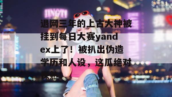退网三年的上古大神被挂到每日大赛yandex上了！被扒出伪造学历和人设，这瓜绝对保熟！